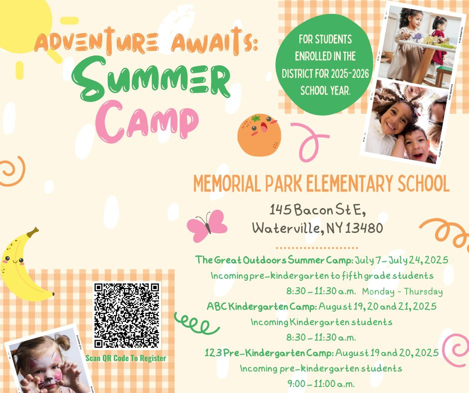 poster for summer camp says The Great Outdoors Summer Camp: July 7- July 24, 2025 Monday - Thursday 8:30 - 11:30 a.m. Participation in this program is designed for incoming pre-kindergarten to fifth grade students, currently attending classes at the Waterville Central School District and/or who are registered to be a student in the District for the 2025-2026 school year. ABC Kindergarten Camp: August 19, 20 and 21, 2025 8:30 - 11:30 a.m. Participation in this program is limited to incoming kindergarten students to the Waterville Central School District only. 123 Pre-Kindergarten Camp: August 19 and 20, 2025 9:00 - 11:00 a.m. Participation in this program is limited to enrolled, incoming pre-kindergarten students to the Waterville Central School District only.